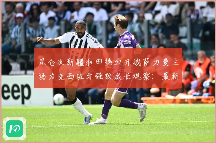 昆仑决新疆和田热血开战萨力曼主场力克西班牙强敌成长观察：最新赛事动态与深度分析
