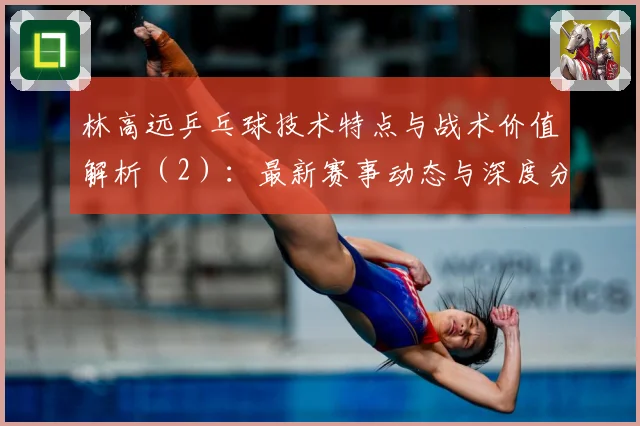 林高远乒乓球技术特点与战术价值解析（2）：最新赛事动态与深度分析