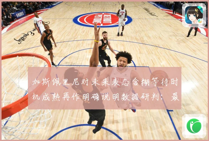 加斯佩里尼对未来表态含糊等待时机成熟再作明确说明数据研判：最新赛事动态与深度分析