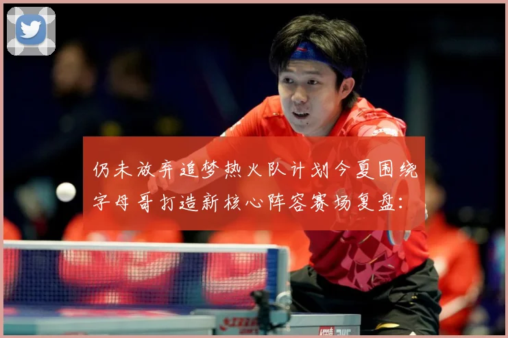 仍未放弃追梦热火队计划今夏围绕字母哥打造新核心阵容赛场复盘：最新赛事动态与深度分析