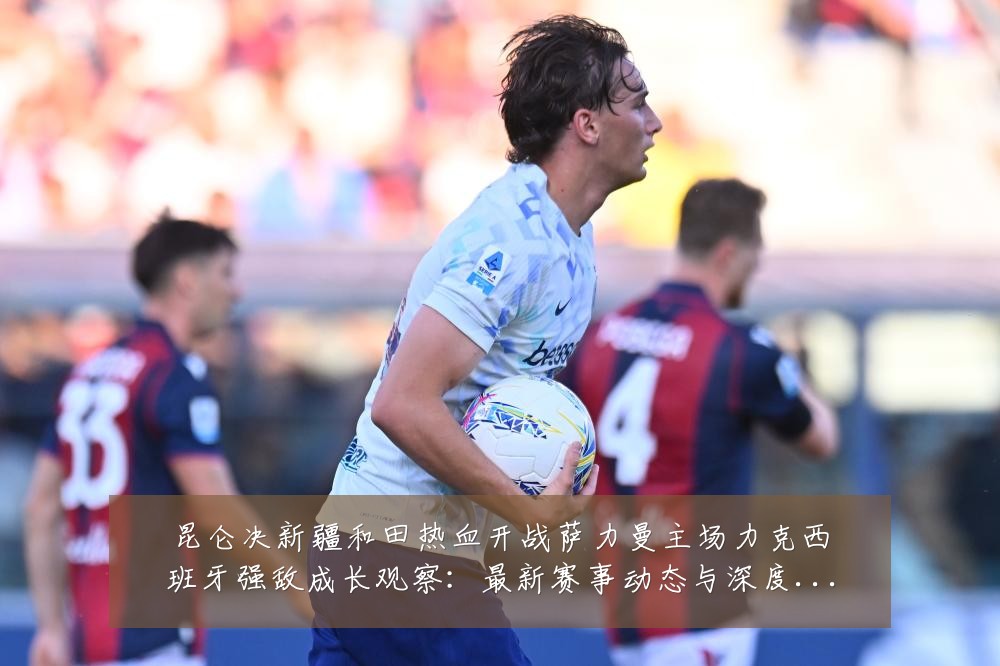昆仑决新疆和田热血开战萨力曼主场力克西班牙强敌成长观察：最新赛事动态与深度分析