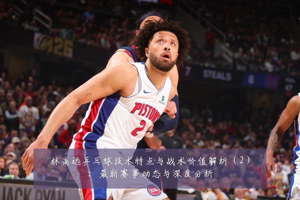 林高远乒乓球技术特点与战术价值解析(2):最新赛事动态与深度分析