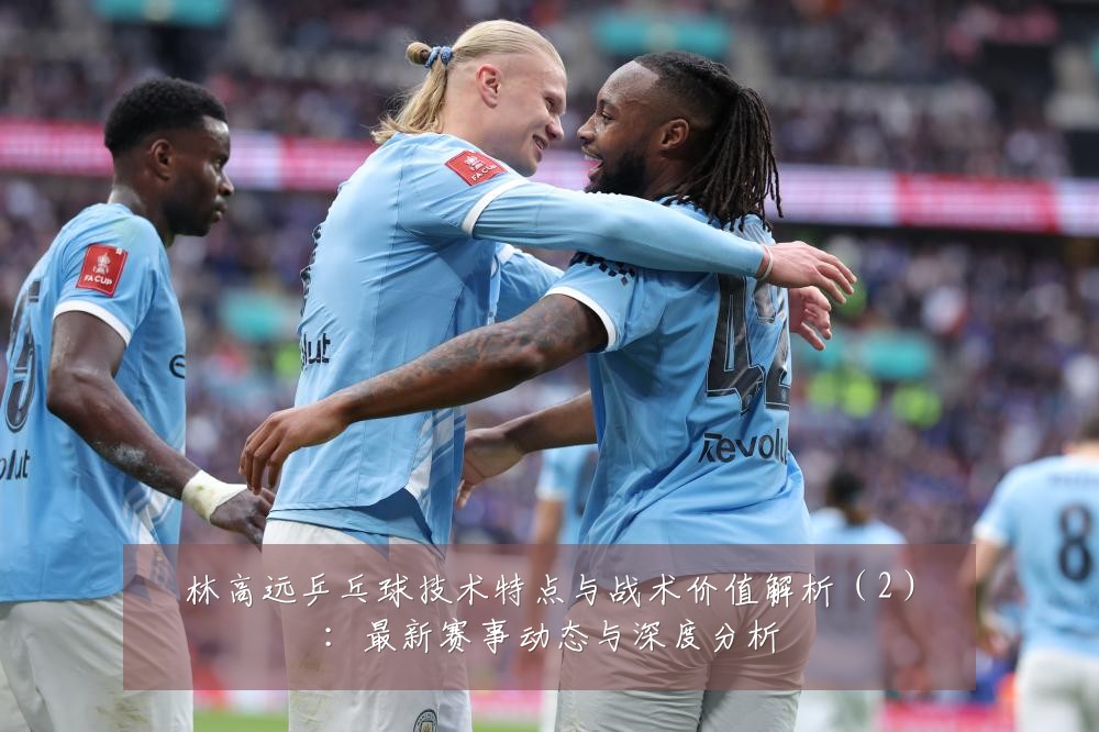 林高远乒乓球技术特点与战术价值解析(2):最新赛事动态与深度分析